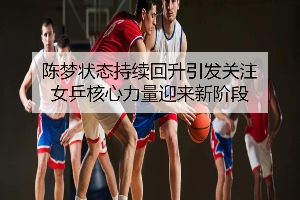 陈梦状态持续回升引发关注 女乒核心力量迎来新阶段