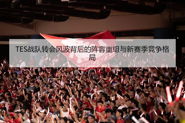 TES战队转会风波背后的阵容重组与新赛季竞争格局