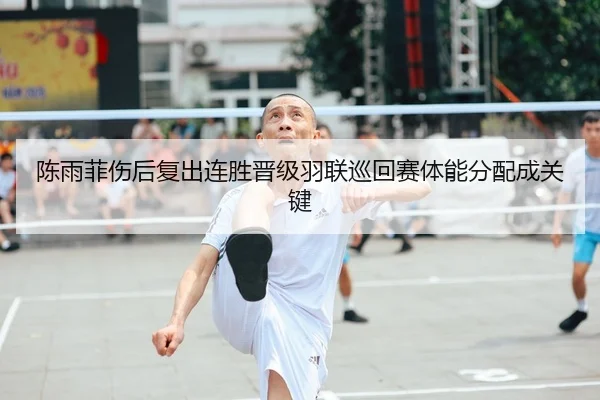 陈雨菲伤后复出连胜晋级羽联巡回赛体能分配成关键