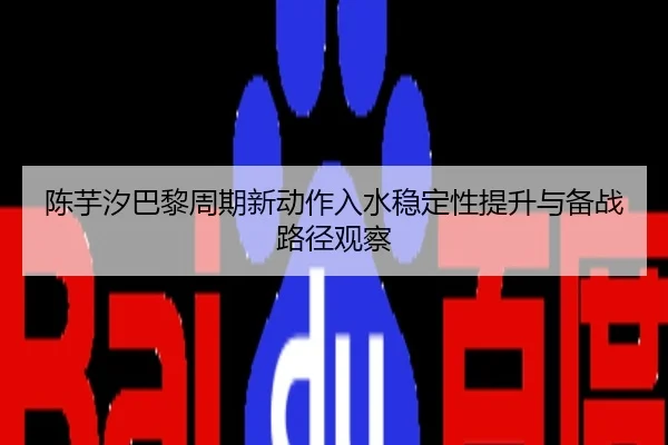 陈芋汐巴黎周期新动作入水稳定性提升与备战路径观察