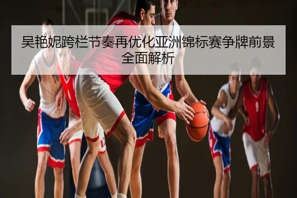吴艳妮跨栏节奏再优化亚洲锦标赛争牌前景全面解析