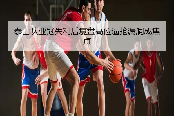 泰山队亚冠失利后复盘高位逼抢漏洞成焦点
