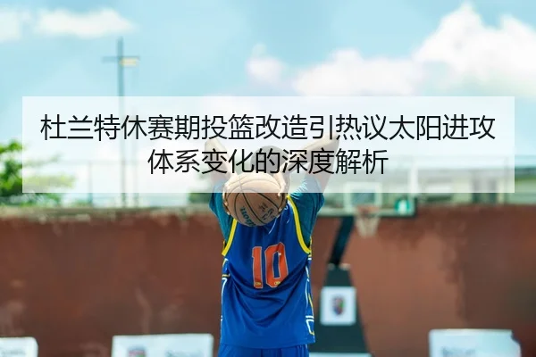 杜兰特休赛期投篮改造引热议太阳进攻体系变化的深度解析